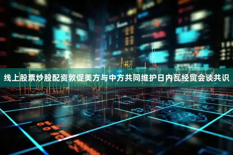 线上股票炒股配资敦促美方与中方共同维护日内瓦经贸会谈共识