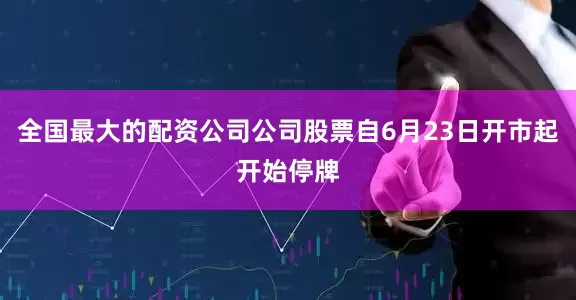 全国最大的配资公司公司股票自6月23日开市起开始停牌