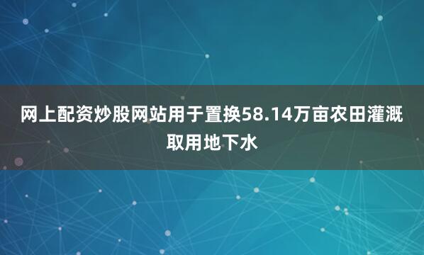 网上配资炒股网站用于置换58.14万亩农田灌溉取用地下水