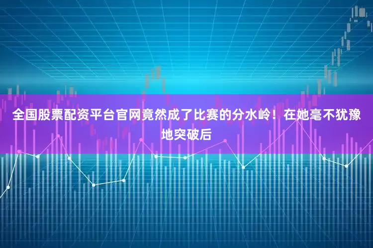 全国股票配资平台官网竟然成了比赛的分水岭！在她毫不犹豫地突破后