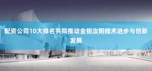 配资公司10大排名共同推动金钼汝阳技术进步与创新发展